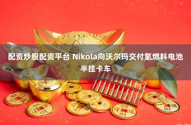 配资炒股配资平台 Nikola向沃尔玛交付氢燃料电池半挂卡车